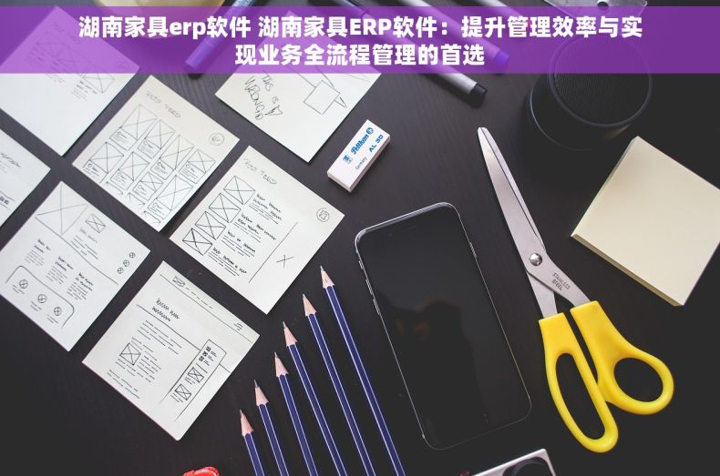 湖南家具erp软件 湖南家具ERP软件：提升管理效率与实现业务全流程管理的首选