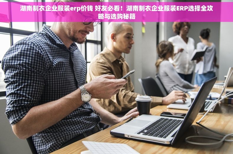 湖南制衣企业服装erp价钱 好友必看！湖南制衣企业服装ERP选择全攻略与选购秘籍