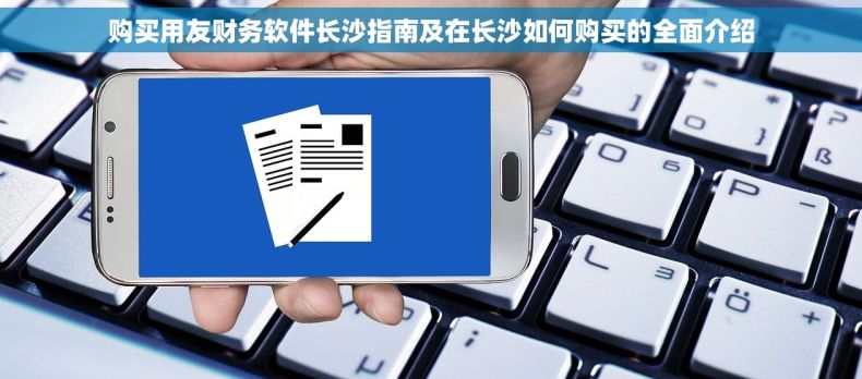 购买用友财务软件长沙指南及在长沙如何购买的全面介绍