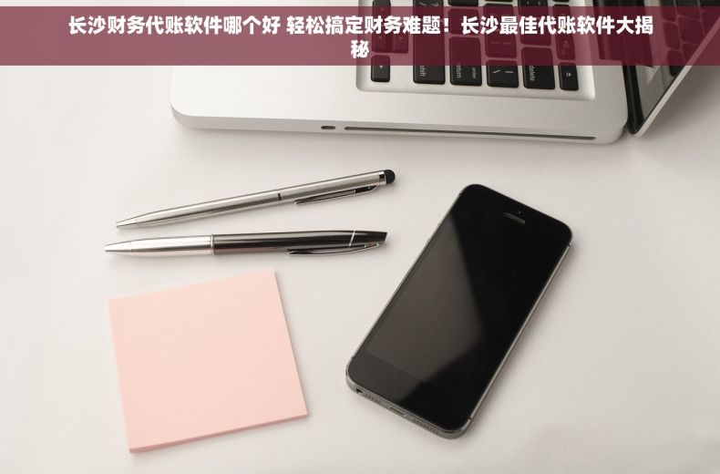 长沙财务代账软件哪个好 轻松搞定财务难题！长沙最佳代账软件大揭秘