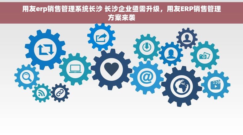 用友erp销售管理系统长沙 长沙企业亟需升级，用友ERP销售管理方案来袭
