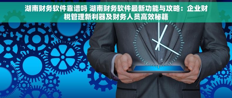 湖南财务软件靠谱吗 湖南财务软件最新功能与攻略：企业财税管理新利器及财务人员高效秘籍