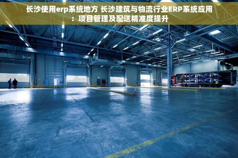 长沙使用erp系统地方 长沙建筑与物流行业ERP系统应用：项目管理及配送精准度提升