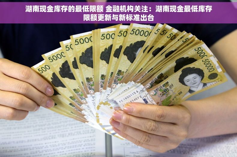 湖南现金库存的最低限额 金融机构关注：湖南现金最低库存限额更新与新标准出台