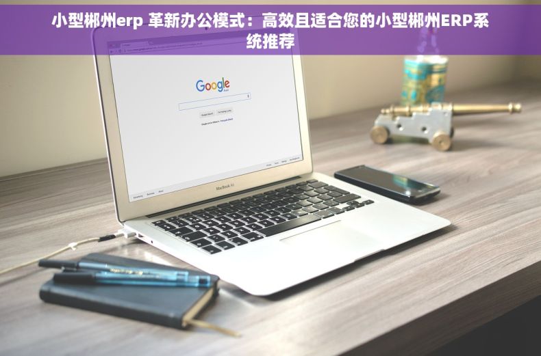 小型郴州erp 革新办公模式：高效且适合您的小型郴州ERP系统推荐
