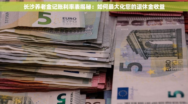 长沙养老金记账利率表揭秘：如何最大化您的退休金收益