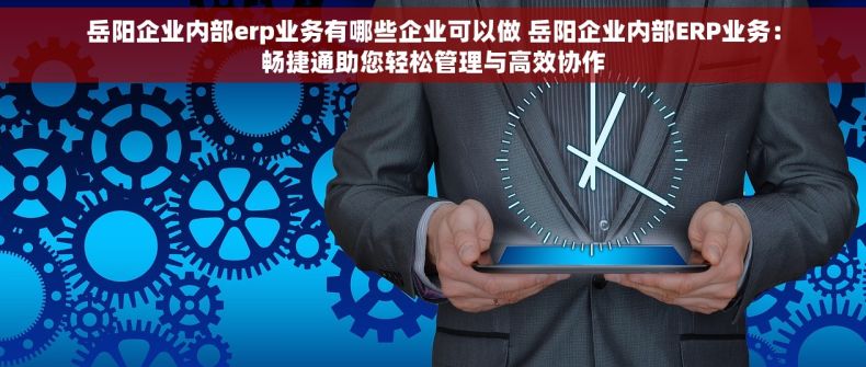岳阳企业内部erp业务有哪些企业可以做 岳阳企业内部ERP业务：畅捷通助您轻松管理与高效协作