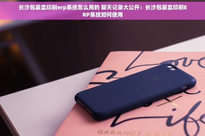 长沙包装盒印刷erp系统怎么用的 聊天记录大公开：长沙包装盒印刷ERP系统如何使用