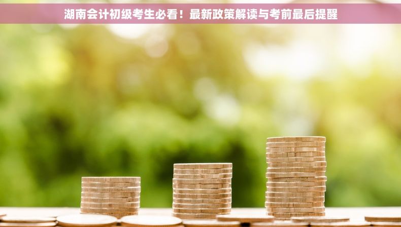 湖南会计初级考生必看！最新政策解读与考前最后提醒