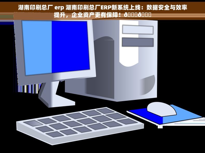 湖南印刷总厂 erp 湖南印刷总厂ERP新系统上线：数据安全与效率提升，企业资产更有保障！🚀🔒
