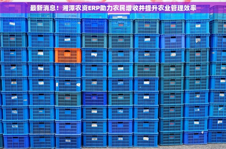 最新消息！湘潭农资ERP助力农民增收并提升农业管理效率