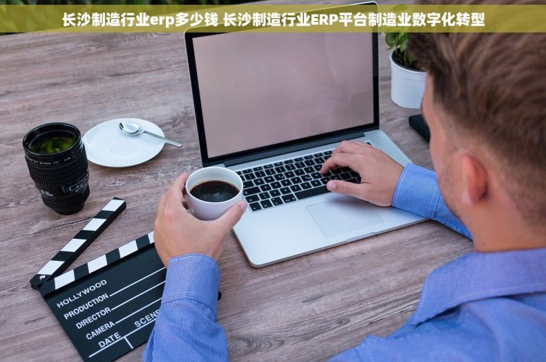 长沙制造行业erp多少钱 长沙制造行业ERP平台制造业数字化转型