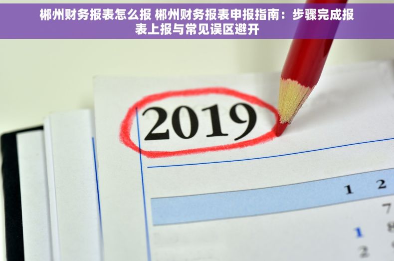 郴州财务报表怎么报 郴州财务报表申报指南：步骤完成报表上报与常见误区避开