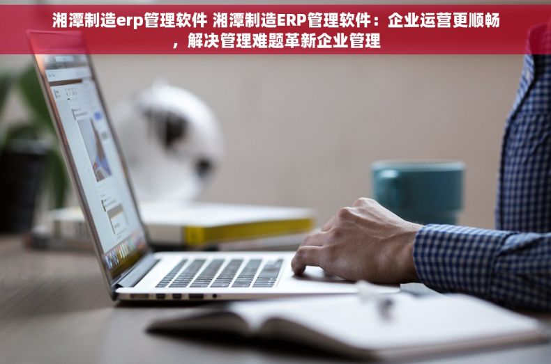 湘潭制造erp管理软件 湘潭制造ERP管理软件：企业运营更顺畅，解决管理难题革新企业管理