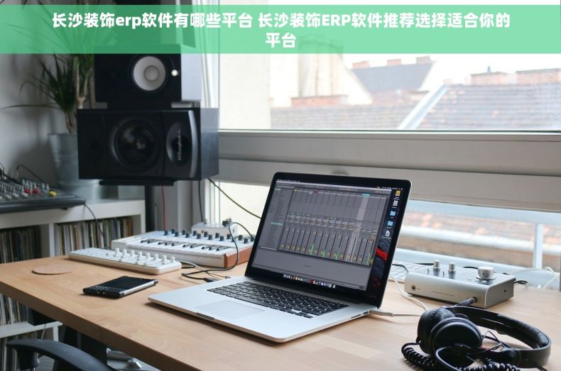 长沙装饰erp软件有哪些平台 长沙装饰ERP软件推荐选择适合你的平台