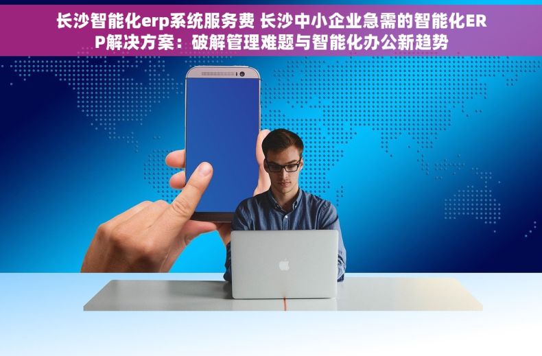 长沙智能化erp系统服务费 长沙中小企业急需的智能化ERP解决方案：破解管理难题与智能化办公新趋势
