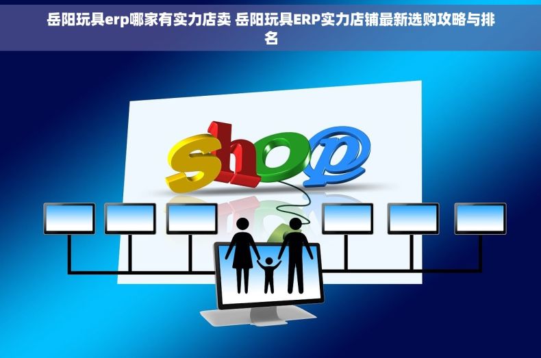 岳阳玩具erp哪家有实力店卖 岳阳玩具ERP实力店铺最新选购攻略与排名