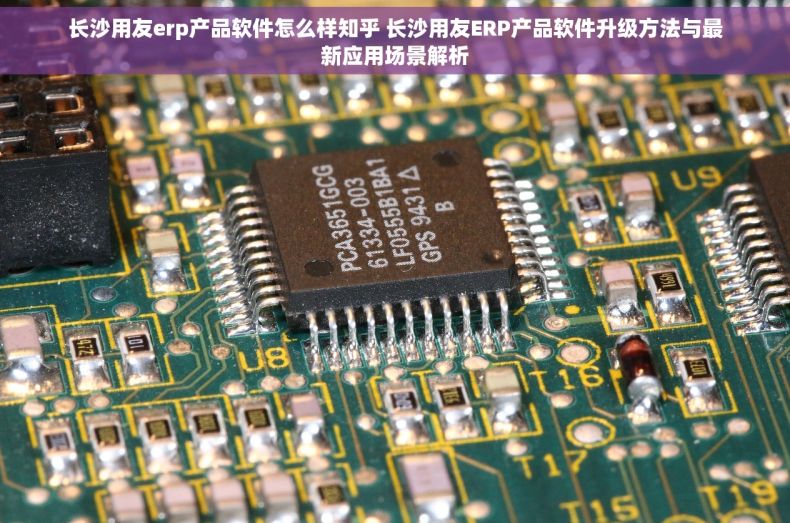 长沙用友erp产品软件怎么样知乎 长沙用友ERP产品软件升级方法与最新应用场景解析