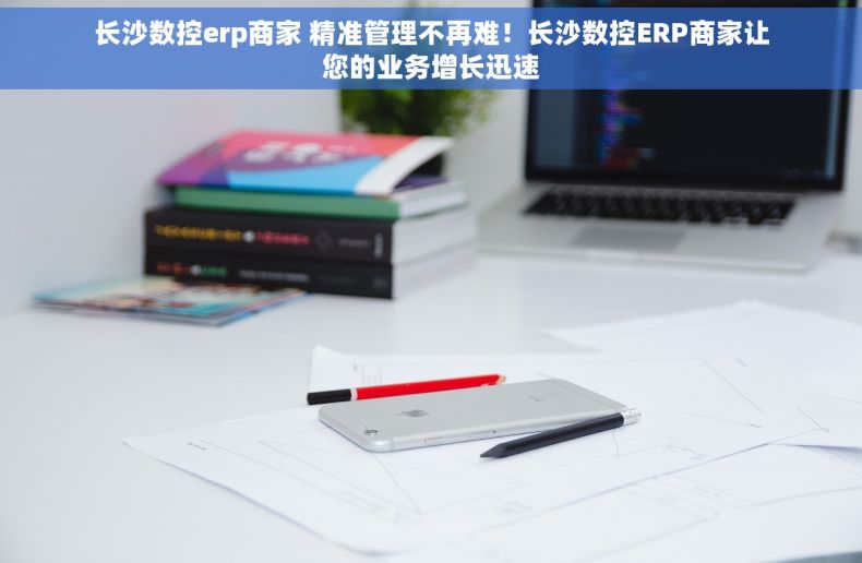 长沙数控erp商家 精准管理不再难！长沙数控ERP商家让您的业务增长迅速