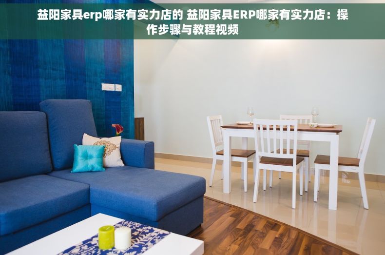 益阳家具erp哪家有实力店的 益阳家具ERP哪家有实力店：操作步骤与教程视频