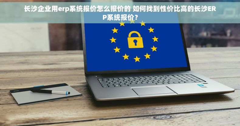 长沙企业用erp系统报价怎么报价的 如何找到性价比高的长沙ERP系统报价？