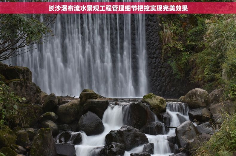 长沙瀑布流水景观工程管理细节把控实现完美效果