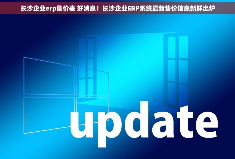 长沙企业erp售价表 好消息！长沙企业ERP系统最新售价信息新鲜出炉