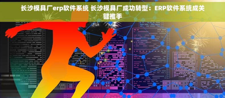 长沙模具厂erp软件系统 长沙模具厂成功转型：ERP软件系统成关键推手