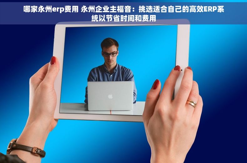 哪家永州erp费用 永州企业主福音：挑选适合自己的高效ERP系统以节省时间和费用