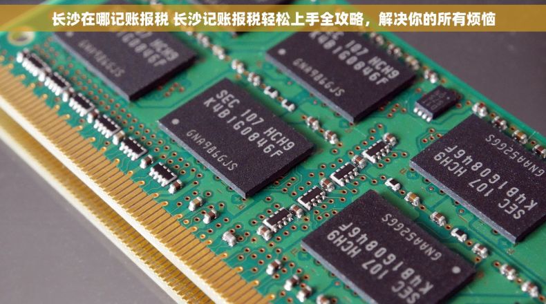 长沙在哪记账报税 长沙记账报税轻松上手全攻略，解决你的所有烦恼