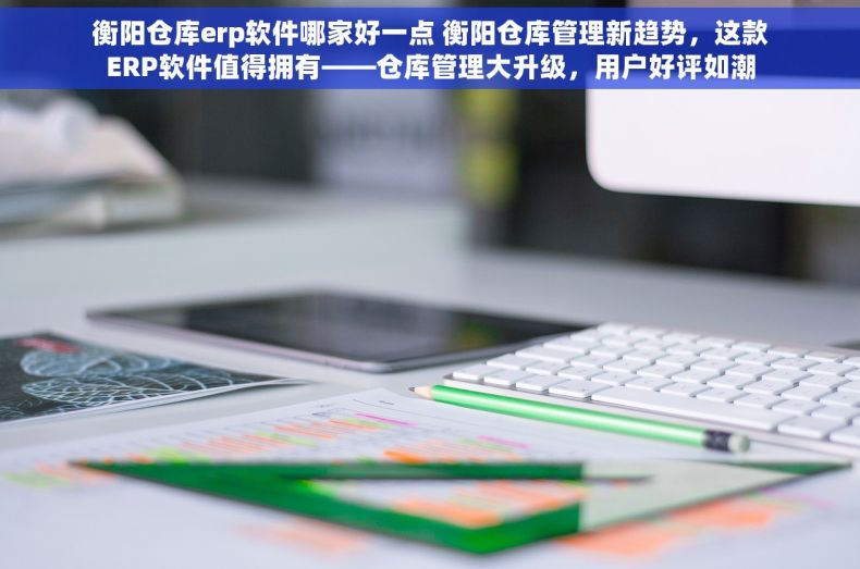 衡阳仓库erp软件哪家好一点 衡阳仓库管理新趋势，这款ERP软件值得拥有——仓库管理大升级，用户好评如潮