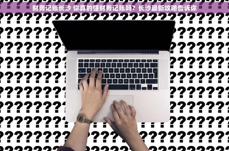 财务记账长沙 你真的懂财务记账吗？长沙最新攻略告诉你