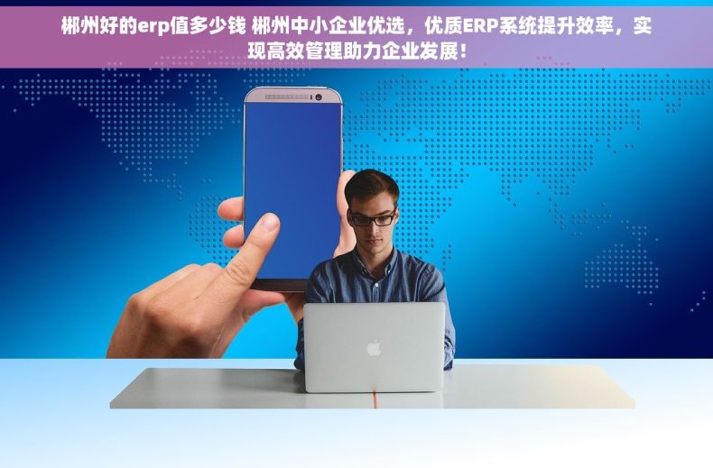 郴州好的erp值多少钱 郴州中小企业优选，优质ERP系统提升效率，实现高效管理助力企业发展！