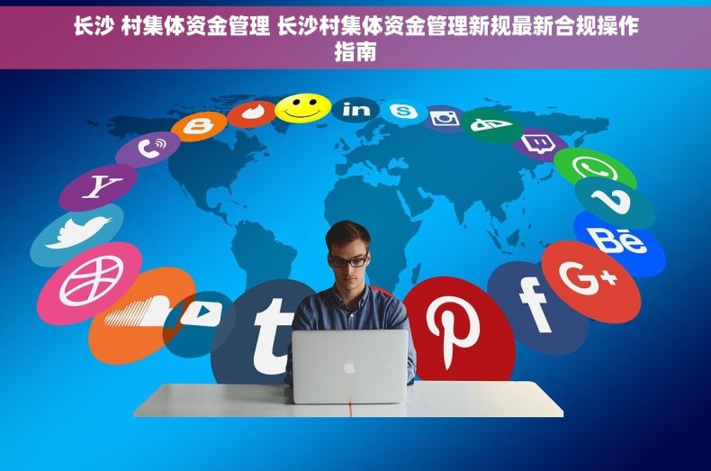 长沙 村集体资金管理 长沙村集体资金管理新规最新合规操作指南