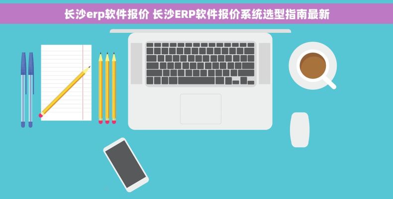 长沙erp软件报价 长沙ERP软件报价系统选型指南最新