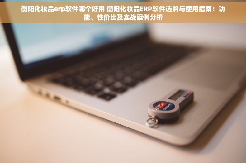 衡阳化妆品erp软件哪个好用 衡阳化妆品ERP软件选购与使用指南：功能、性价比及实战案例分析