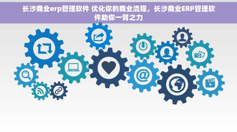 长沙商业erp管理软件 优化你的商业流程，长沙商业ERP管理软件助你一臂之力