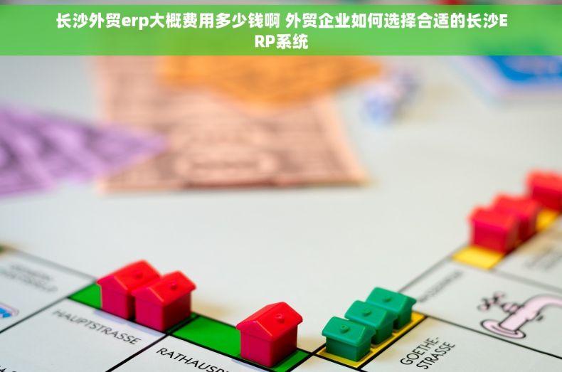 长沙外贸erp大概费用多少钱啊 外贸企业如何选择合适的长沙ERP系统