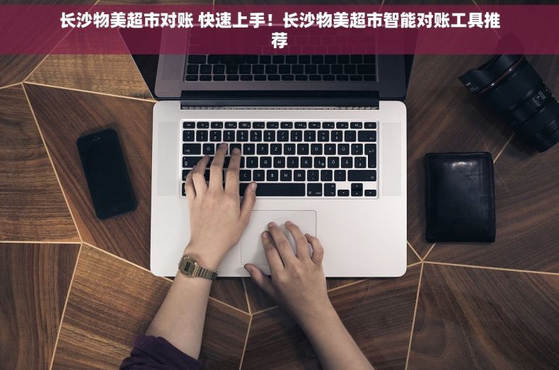 长沙物美超市对账 快速上手！长沙物美超市智能对账工具推荐