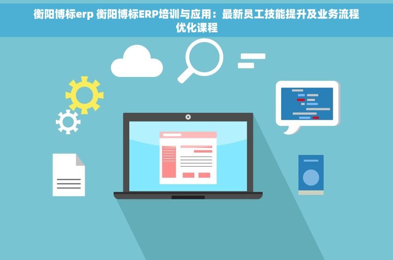 衡阳博标erp 衡阳博标ERP培训与应用：最新员工技能提升及业务流程优化课程