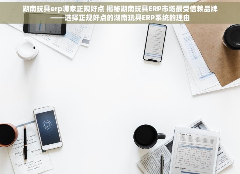 湖南玩具erp哪家正规好点 揭秘湖南玩具ERP市场最受信赖品牌——选择正规好点的湖南玩具ERP系统的理由