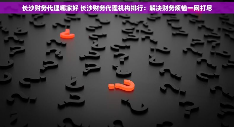 长沙财务代理哪家好 长沙财务代理机构排行：解决财务烦恼一网打尽