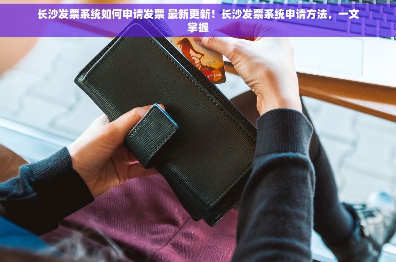 长沙发票系统如何申请发票 最新更新！长沙发票系统申请方法，一文掌握
