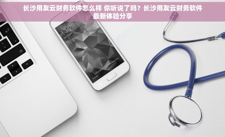 长沙用友云财务软件怎么样 你听说了吗？长沙用友云财务软件最新体验分享