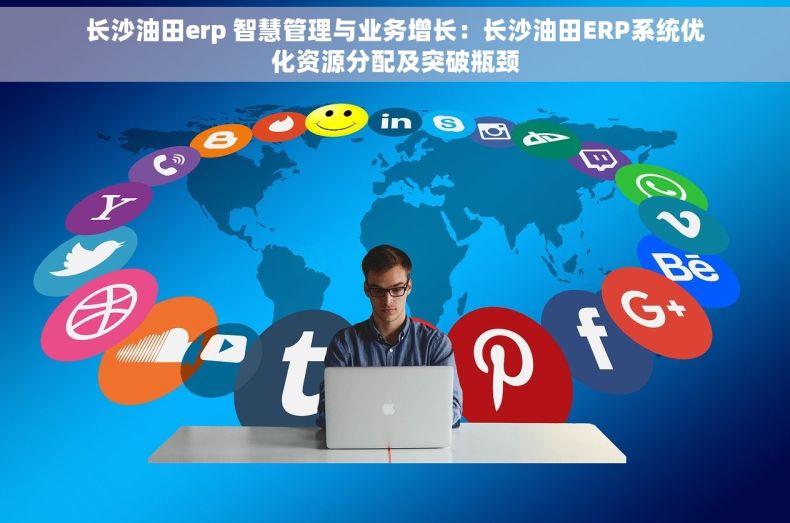 长沙油田erp 智慧管理与业务增长：长沙油田ERP系统优化资源分配及突破瓶颈