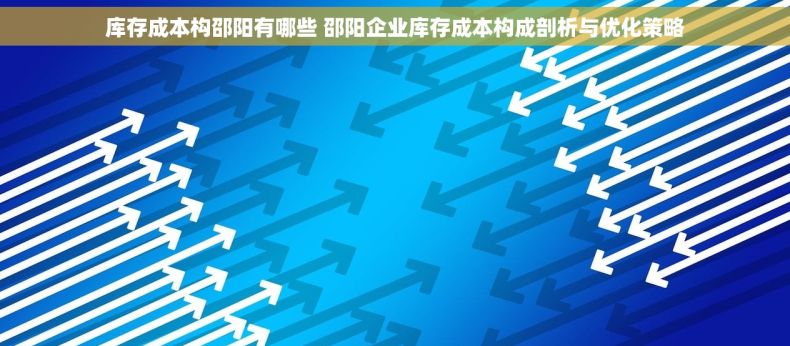 库存成本构邵阳有哪些 邵阳企业库存成本构成剖析与优化策略