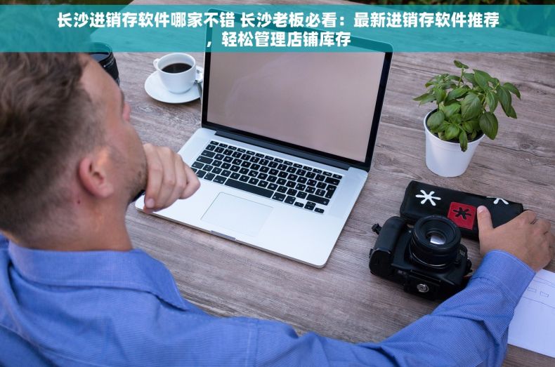 长沙进销存软件哪家不错 长沙老板必看：最新进销存软件推荐，轻松管理店铺库存
