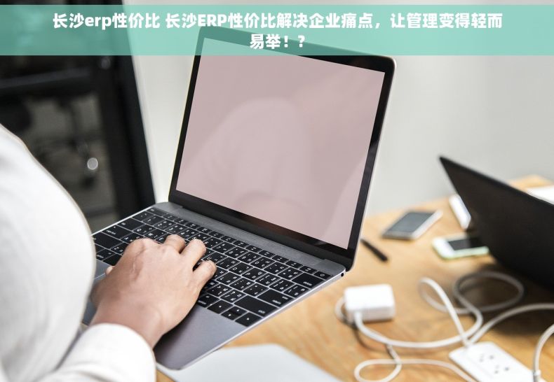 长沙erp性价比 长沙ERP性价比解决企业痛点，让管理变得轻而易举！?
