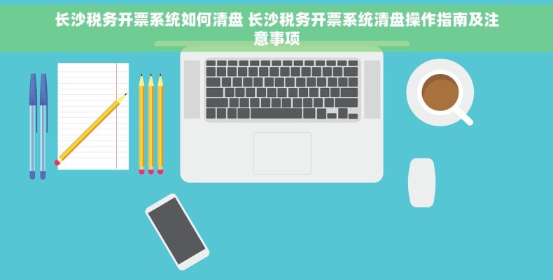 长沙税务开票系统如何清盘 长沙税务开票系统清盘操作指南及注意事项