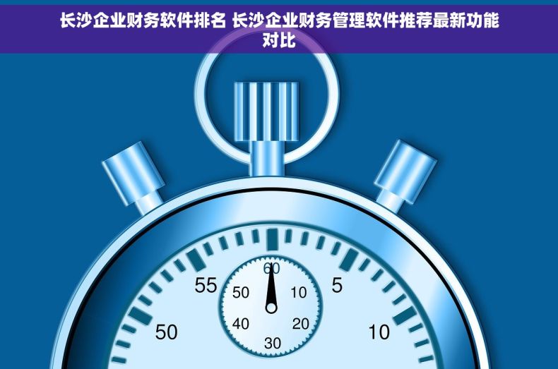 长沙企业财务软件排名 长沙企业财务管理软件推荐最新功能对比